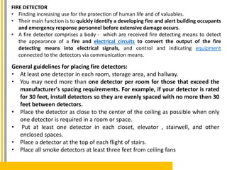 FIRE DETECTOR
• Finding increasing use for the protection of human life and of valuables.
• Their main function is to quickly identify a developing fire and alert building occupants
and emergency response personnel before extensive damage occurs.
• A fire detector comprises a body - which are received fire detecting means to detect
the appearance of a fire and electrical circuits to convert the output of the fire
detecting means into electrical signals, and control and indicating equipment
connected to the detectors via communication means.
General guidelines for placing fire detectors:
• At least one detector in each room, storage area, and hallway.
• You may need more than one detector per room for those that exceed the
manufacturer's spacing requirements. For example, if your detector is rated
for 30 feet, install detectors so they are evenly spaced with no more then 30
feet between detectors.
• Place the detector as close to the center of the ceiling as possible when only
one detector is required in a room or space.
• Put at least one detector in each closet, elevator , stairwell, and other
enclosed spaces.
• Place a detector at the top of each flight of stairs.
• Place all smoke detectors at least three feet from ceiling fans
 