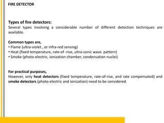 Types of fire detectors:
Several types involving a considerable number of different detection techniques are
available.
Common types are,
• Flame (ultra-violet , or infra-red sensing)
• Heat (fixed temperature, rate-of -rise, ultra-sonic wave. pattern)
• Smoke (photo-electric, ionization chamber, condensation nuclei)
For practical purposes,
However, only heat detectors (fixed temperature, rate-of-rise, and rate compensated) and
smoke detectors (photo-electric and ionization) need to be considered.
FIRE DETECTOR
 