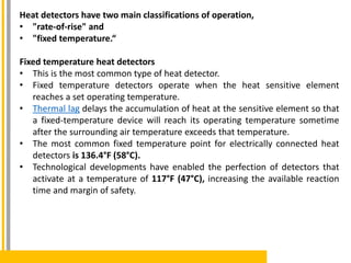 Heat detectors have two main classifications of operation,
• "rate-of-rise" and
• "fixed temperature.“
Fixed temperature heat detectors
• This is the most common type of heat detector.
• Fixed temperature detectors operate when the heat sensitive element
reaches a set operating temperature.
• Thermal lag delays the accumulation of heat at the sensitive element so that
a fixed-temperature device will reach its operating temperature sometime
after the surrounding air temperature exceeds that temperature.
• The most common fixed temperature point for electrically connected heat
detectors is 136.4°F (58°C).
• Technological developments have enabled the perfection of detectors that
activate at a temperature of 117°F (47°C), increasing the available reaction
time and margin of safety.
 