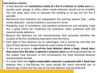 Heat detector selection
• A heat detector will nonetheless notify of a fire in a kitchen or utility area (i.e.,
laundry room, garage, or attic), where smoke detectors should not be installed.
This will allow extra time to evacuate the building or to put out the fire if
possible.
• Mechanical heat detectors are independent fire warning stations that - unlike
smoke detectors - can be installed in any area of a home.
• Portability, ease of installation, and excellent performance and reliability make
this a good choice for residential fire protection when combined with the
required smoke detectors.
• Because the detectors are not interconnected, heat activation identifies the
location of the fire, facilitating evacuation from the home.
• Each type of heat detector has its advantages, and it cannot be said that one
type of heat detector should always be used instead of another.
• If you were to place a rate-of-rise heat detector above a large, closed oven,
then every time the door is opened a nuisance alarm could be generated due to
the sudden heat transient. In this circumstance the fixed threshold detector
would probably be best.
• If a room filled with highly combustible materials is protected with a fixed heat
detector then a fast-flaming fire could exceed the alarm threshold due to
thermal lag. In that case the rate-of-rise heat detector may be preferred.
 