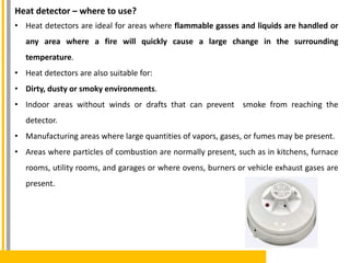 Heat detector – where to use?
• Heat detectors are ideal for areas where flammable gasses and liquids are handled or
any area where a fire will quickly cause a large change in the surrounding
temperature.
• Heat detectors are also suitable for:
• Dirty, dusty or smoky environments.
• Indoor areas without winds or drafts that can prevent smoke from reaching the
detector.
• Manufacturing areas where large quantities of vapors, gases, or fumes may be present.
• Areas where particles of combustion are normally present, such as in kitchens, furnace
rooms, utility rooms, and garages or where ovens, burners or vehicle exhaust gases are
present.
 