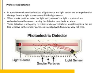 • In a photoelectric smoke detector, a light source and light sensor are arranged so that
the rays from the light source do not hit the light sensor.
• When smoke particles enter the light path, some of the light is scattered and
redirected onto the sensor, causing the detector to activate an alarm.
• These detectors react quickly to visible smoke particles from smoldering fires, but are
less sensitive to the smaller particles associated with flaming or very hot fires.
Photoelectric Detectors
 