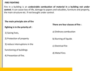 FIRE FIGHTING
Fire in a building is an undesirable combustion of material in a building not under
control. It can cause loss of life, damage to papers and valuables, furniture and property,
the main structure etc. if not brought under control.
The main principle aim of fire
fighting is in the priority of :
1) Saving lives,
2) Protection of property
3) reduce interruptions in the
functioning of buildings
4) Prevention of fire.
There are four classes of fire :
a) Ordinary combustion
b) Burning of liquids
c) Electrical fire
d) Metal fires
 