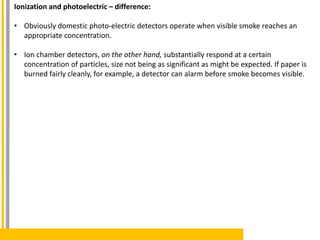 Ionization and photoelectric – difference:
• Obviously domestic photo-electric detectors operate when visible smoke reaches an
appropriate concentration.
• Ion chamber detectors, on the other hand, substantially respond at a certain
concentration of particles, size not being as significant as might be expected. If paper is
burned fairly cleanly, for example, a detector can alarm before smoke becomes visible.
 