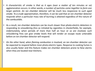 • A characteristic of smoke is that as it ages (over a matter of ten minutes or so)
agglomeration occurs; in other words, a number of particles come together to form one
larger particle. An ion chamber detector will be much less responsive to such aged
smoke. To a crude approximation, therefore, it can be said that an ion chamber detector
responds when a particular mass rate of burning is attained regardless of the nature of
the combustible.
• As a result, ion chamber detectors can be much slower than photo-electric detectors in
responding to smouldering fires as initiated by cigarettes in chesterfields, for example,
Unfortunately, when periods of more than half an hour or so are involved, such
smouldering fires can give smoke levels that will render an escape route untenable
before an ion chamber detector will respond.
• On the other hand, when flaming combustion is involved, an ion chamber detector can
be expected to respond before most photo-electric types. Response to cooking fumes is
also usually faster and this feature makes ion chamber detectors prone to false alarms
when they are located near kitchens.
 