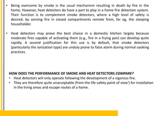 • Being overcome by smoke is the usual mechanism resulting in death by fire in the
home, However, heat detectors do have a part to play in a home fire detection system.
Their function is to complement smoke detectors, where a high level of safety is
desired, by sensing fire in closed compartments remote from, far eg, the sleeping
householder.
• Heat detectors may prove the best choice in a domestic kitchen largely because
moderate fires capable of activating them (e.g., fire in a frying pan) can develop quite
rapidly. A second justification for this use is by default, that smoke detectors
(particularly the ionization type) are unduly prone to false alarm during normal cooking
practices.
HOW DOES THE PERFORMANCE OF SMOKE AND HEAT DETECTORS COMPARE?
• Heat detectors will only operate following the development of a vigorous fire.
• They are therefore quite unacceptable (from the life-safety point of view') for installation
in the living areas and escape routes of a home.
 