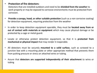 • Protection of fire detectors:
Detectors that are installed outdoors and need to be shielded from the weather to
work properly or may be exposed to corrosive environments must be protected from
corrosion.
• Provide a canopy, hood, or other suitable protection (such as a non-corrosive coating)
for detection equipment, requiring protection from the weather
• In order to keep detection equipment operable, they must be located away from or
out of contact with materials or equipment which may cause physical damage or be
protected by a cage or metal guard.
• Locate or otherwise protect detection equipment, so that it is protected from
mechanical or physical impact that may render it inoperable.
• All detectors must be securely mounted to a solid surface, such as screwed to a
junction box with a mounting plate or other appropriate method that prevents them
from putting pressure or stress on attached wires or tubing.
• Assure that detectors are supported independently of their attachment to wires or
tubing
 