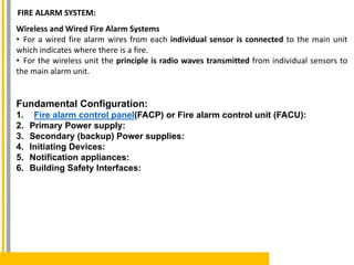 Wireless and Wired Fire Alarm Systems
• For a wired fire alarm wires from each individual sensor is connected to the main unit
which indicates where there is a fire.
• For the wireless unit the principle is radio waves transmitted from individual sensors to
the main alarm unit.
Fundamental Configuration:
1. Fire alarm control panel(FACP) or Fire alarm control unit (FACU):
2. Primary Power supply:
3. Secondary (backup) Power supplies:
4. Initiating Devices:
5. Notification appliances:
6. Building Safety Interfaces:
FIRE ALARM SYSTEM:
 