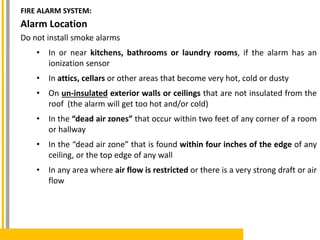 Alarm Location
Do not install smoke alarms
• In or near kitchens, bathrooms or laundry rooms, if the alarm has an
ionization sensor
• In attics, cellars or other areas that become very hot, cold or dusty
• On un-insulated exterior walls or ceilings that are not insulated from the
roof (the alarm will get too hot and/or cold)
• In the “dead air zones” that occur within two feet of any corner of a room
or hallway
• In the “dead air zone” that is found within four inches of the edge of any
ceiling, or the top edge of any wall
• In any area where air flow is restricted or there is a very strong draft or air
flow
FIRE ALARM SYSTEM:
 