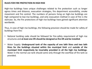 RULES FOR FIRE PROTECTION IN HIGH RISE
High-rise buildings have unique challenges related to fire protection such as longer
egress times and distance, evacuation strategies, fire department accessibility, smoke
movement and fire control. The numbers of persons living on high-rise buildings are
high compared to low-rise buildings, and only evacuation method in case of fire is the
staircase. So, the fire protections of high rise buildings have gained significant attention
worldwide.
Thus, in case of high rise buildings, the following provision should be made for safety of
buildings from fire:
• National building code should be followed for fire-safety requirement of high rise
structures and at least one lift should be designed as fire-lift and be installed.
• Water Supply: Underground tank of the capacity of one lakh litres and two lakh
litres for the buildings situated within the municipal limit and outside of the
municipal limit respectively be invariably provided in all the high rise buildings.
Water in the normal use tank should come only through the overflow of fire tank so
provided.
 