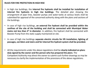 RULES FOR FIRE PROTECTION IN HIGH RISE
• In high rise buildings, the internal fire hydrants shall be installed for installation of
internal fire hydrants in high rise buildings. The detailed plan showing the
arrangement of pipe lines, booster pumps and water-tanks at various levels shall be
submitted for approval of the concerned authority along with the plans and sections of
the buildings.
• In case of high rise buildings, an external fire hydrant shall be provided within the
confines of the site of the building and shall be connected with Municipal Water
mains not less than 4″ in diameter. In addition, fire hydrant shall be connected with
Booster Pump from the static supply maintained on site.
• In case of high rise buildings separate electric circuits for lift installation, lighting of
passages, corridors and stairs and for internal fire hydrant system shall be provided.
• All the requirements under the above regulations shall be clearly indicated on plans
duly signed by the owner and the person who has prepared the plans. The
Competent Authority may direct the owner to submit such further drawings as may be
necessary to clarify the implementation of the provisions of the above regulations.
 