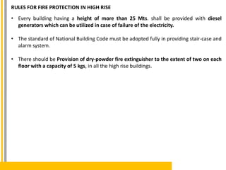 RULES FOR FIRE PROTECTION IN HIGH RISE
• Every building having a height of more than 25 Mts. shall be provided with diesel
generators which can be utilized in case of failure of the electricity.
• The standard of National Building Code must be adopted fully in providing stair-case and
alarm system.
• There should be Provision of dry-powder fire extinguisher to the extent of two on each
floor with a capacity of 5 kgs, in all the high rise buildings.
 