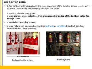 FIRE FIGHTING SYSTEM
• A fire fighting system is probably the most important of the building services, as its aim is
to protect human life and property, strictly in that order.
It consists of three basic parts:
a large store of water in tanks, either underground or on top of the building, called fire
storage tanks
• a specialised pumping system,
• a large network of pipes ending in either hydrants or sprinklers (nearly all buildings
require both of these systems)
Carbon dioxide system Halon system
 