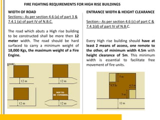 FIRE FIGHTING REQUIREMENTS FOR HIGH RISE BUILDINGS
WIDTH OF ROAD
Sections:- As per section 4.6 (a) of part 3 &
7.4.1 (a) of part IV of N.B.C.
The road which abuts a High rise building
to be constructed shall be more then 12
meter width. The road should be hard
surfaced to carry a minimum weight of
18,000 Kgs, the maximum weight of a Fire
Engine.
ENTRANCE WIDTH & HEIGHT CLEARANCE
Section:- As per section 4.6 (c) of part C &
7.4.1(d) of part IV of N.B.C.
Every High rise building should have at
least 2 means of access, one remote to
the other, of minimum width 4.5m with
height clearance of 5m. This minimum
width is essential to facilitate free
movement of fire units.
 