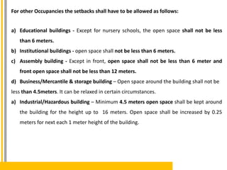 For other Occupancies the setbacks shall have to be allowed as follows:
a) Educational buildings - Except for nursery schools, the open space shall not be less
than 6 meters.
b) Institutional buildings - open space shall not be less than 6 meters.
c) Assembly building - Except in front, open space shall not be less than 6 meter and
front open space shall not be less than 12 meters.
d) Business/Mercantile & storage building – Open space around the building shall not be
less than 4.5meters. It can be relaxed in certain circumstances.
a) Industrial/Hazardous building – Minimum 4.5 meters open space shall be kept around
the building for the height up to 16 meters. Open space shall be increased by 0.25
meters for next each 1 meter height of the building.
 