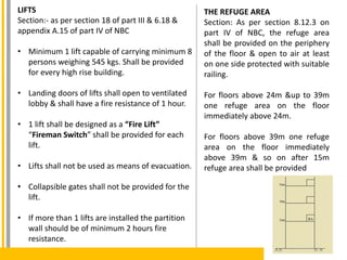 LIFTS
Section:- as per section 18 of part III & 6.18 &
appendix A.15 of part IV of NBC
• Minimum 1 lift capable of carrying minimum 8
persons weighing 545 kgs. Shall be provided
for every high rise building.
• Landing doors of lifts shall open to ventilated
lobby & shall have a fire resistance of 1 hour.
• 1 lift shall be designed as a “Fire Lift”
“Fireman Switch” shall be provided for each
lift.
• Lifts shall not be used as means of evacuation.
• Collapsible gates shall not be provided for the
lift.
• If more than 1 lifts are installed the partition
wall should be of minimum 2 hours fire
resistance.
THE REFUGE AREA
Section: As per section 8.12.3 on
part IV of NBC, the refuge area
shall be provided on the periphery
of the floor & open to air at least
on one side protected with suitable
railing.
For floors above 24m &up to 39m
one refuge area on the floor
immediately above 24m.
For floors above 39m one refuge
area on the floor immediately
above 39m & so on after 15m
refuge area shall be provided
 