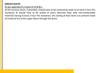 SERVICE DUCTS
As per appendix D 1.9 part IV of N.B.C.
all the services ducts, if provided, should have to be enclosed by walls of at least 2 hour fire
resistance & should have to be sealed at every alternate floor with non-combustible
materials having at least 2 hour fire resistance. the sealing at floor level is to prevent travel
of smoke & fire to the upper floors through the ducts.
 