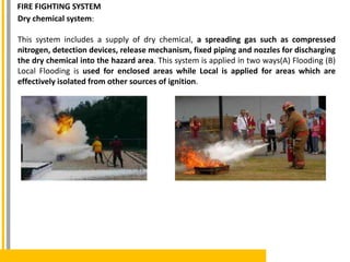 Dry chemical system:
This system includes a supply of dry chemical, a spreading gas such as compressed
nitrogen, detection devices, release mechanism, fixed piping and nozzles for discharging
the dry chemical into the hazard area. This system is applied in two ways(A) Flooding (B)
Local Flooding is used for enclosed areas while Local is applied for areas which are
effectively isolated from other sources of ignition.
FIRE FIGHTING SYSTEM
 