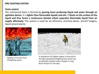 Foam system:
The mechanical foam is formed by passing foam producing liquid and water through an
agitation device. It is lighter than flammable liquids and oils. It floats on the surface of the
liquid and thus forms a continuous blanket which separates flammable liquid from air
supply effectively. This system is used for oil refineries, chemical plants, aircraft hangers,
liquid solvent plants.
A Long Beach Fire Fighter applies a chemical on
the high-expanding firefighting foam which was
accidentally released inside a hangar at Long
Beach Airport on Thursday.
Fighting a Fire with Foam
Firefighting system
FIRE FIGHTING SYSTEM
 
