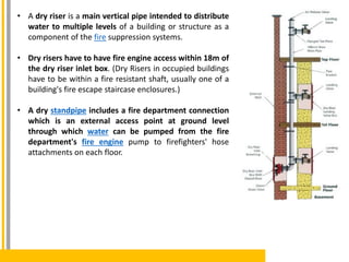 • A dry riser is a main vertical pipe intended to distribute
water to multiple levels of a building or structure as a
component of the fire suppression systems.
• Dry risers have to have fire engine access within 18m of
the dry riser inlet box. (Dry Risers in occupied buildings
have to be within a fire resistant shaft, usually one of a
building's fire escape staircase enclosures.)
• A dry standpipe includes a fire department connection
which is an external access point at ground level
through which water can be pumped from the fire
department's fire engine pump to firefighters' hose
attachments on each floor.
 
