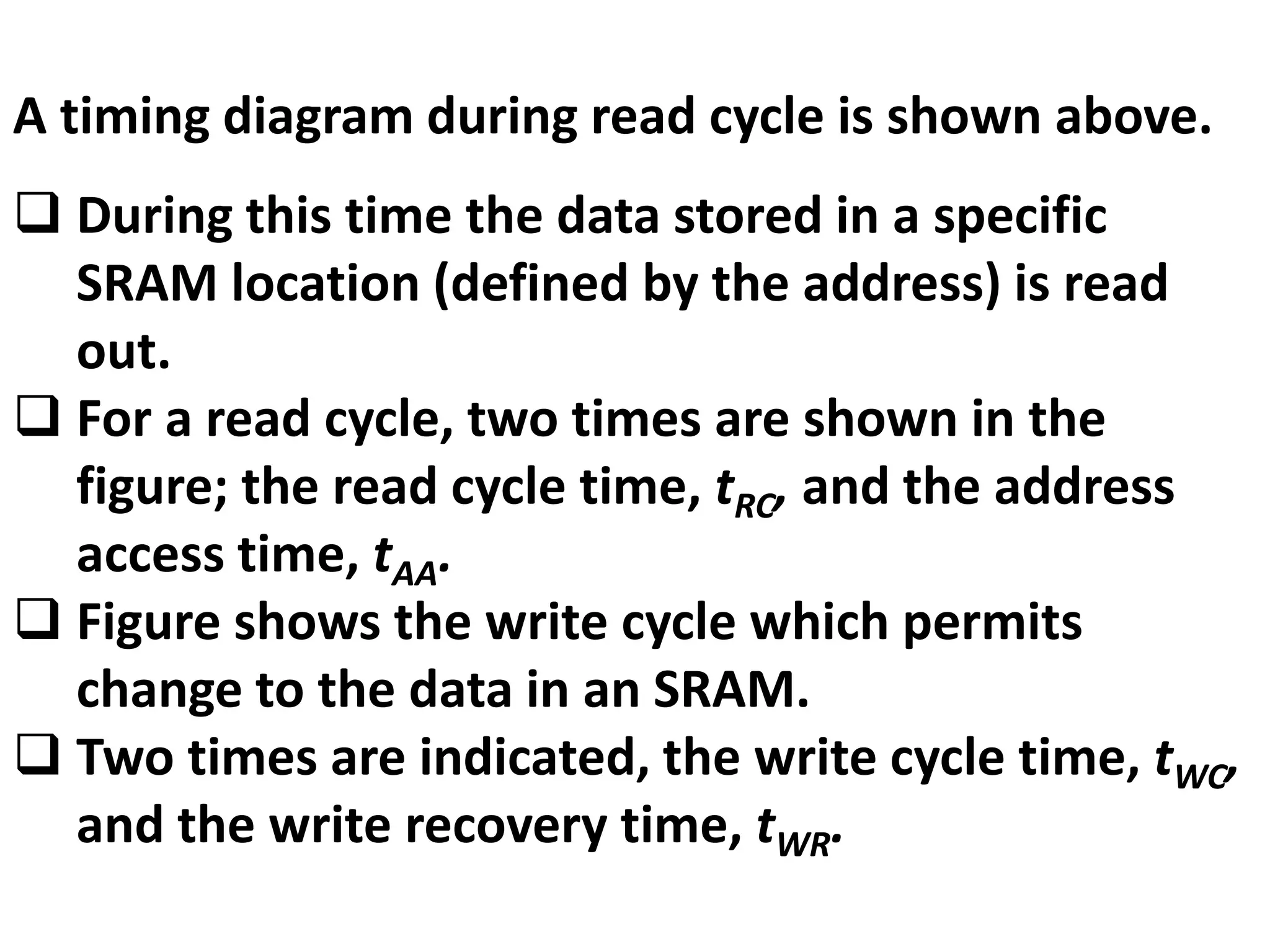 A timing diagram during read cycle is shown above.
 During this time the data stored in a specific
SRAM location (defined by the address) is read
out.
 For a read cycle, two times are shown in the
figure; the read cycle time, tRC, and the address
access time, tAA.
 Figure shows the write cycle which permits
change to the data in an SRAM.
 Two times are indicated, the write cycle time, tWC,
and the write recovery time, tWR.
 