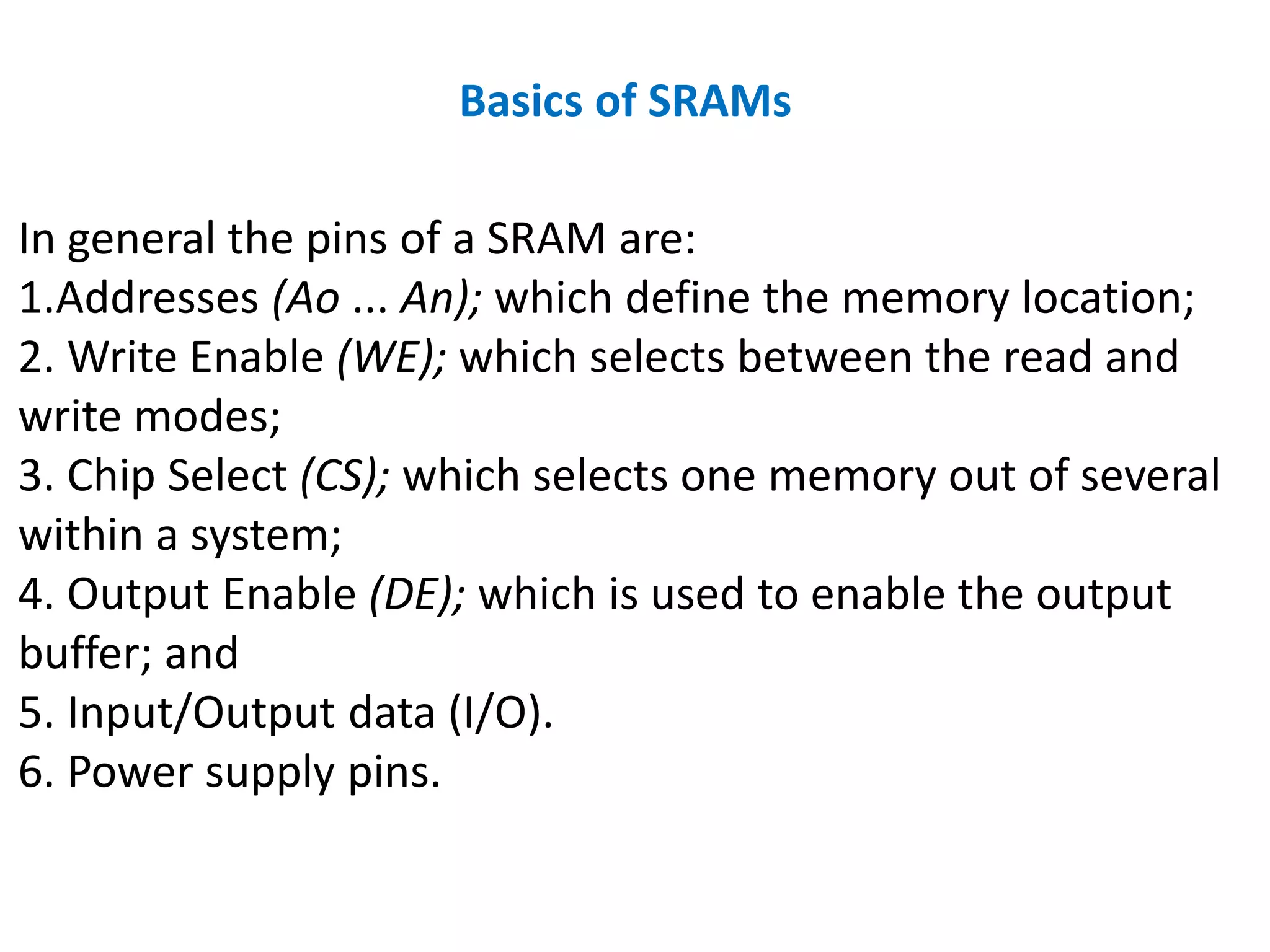 Basics of SRAMs
In general the pins of a SRAM are:
1.Addresses (Ao ... An); which define the memory location;
2. Write Enable (WE); which selects between the read and
write modes;
3. Chip Select (CS); which selects one memory out of several
within a system;
4. Output Enable (DE); which is used to enable the output
buffer; and
5. Input/Output data (I/O).
6. Power supply pins.
 