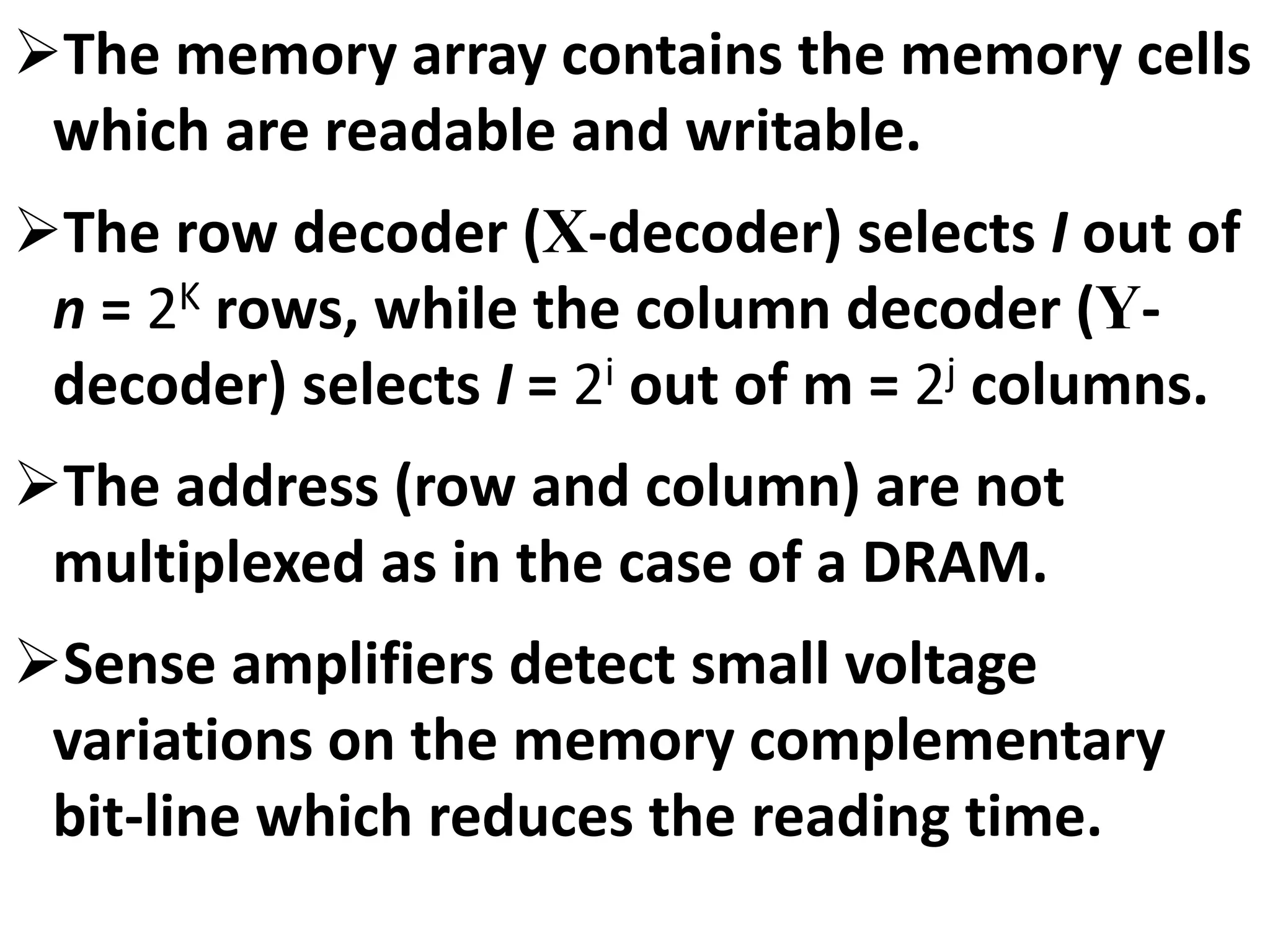 The memory array contains the memory cells
which are readable and writable.
The row decoder (X-decoder) selects I out of
n = 2K rows, while the column decoder (Y-
decoder) selects I = 2i out of m = 2j columns.
The address (row and column) are not
multiplexed as in the case of a DRAM.
Sense amplifiers detect small voltage
variations on the memory complementary
bit-line which reduces the reading time.
 