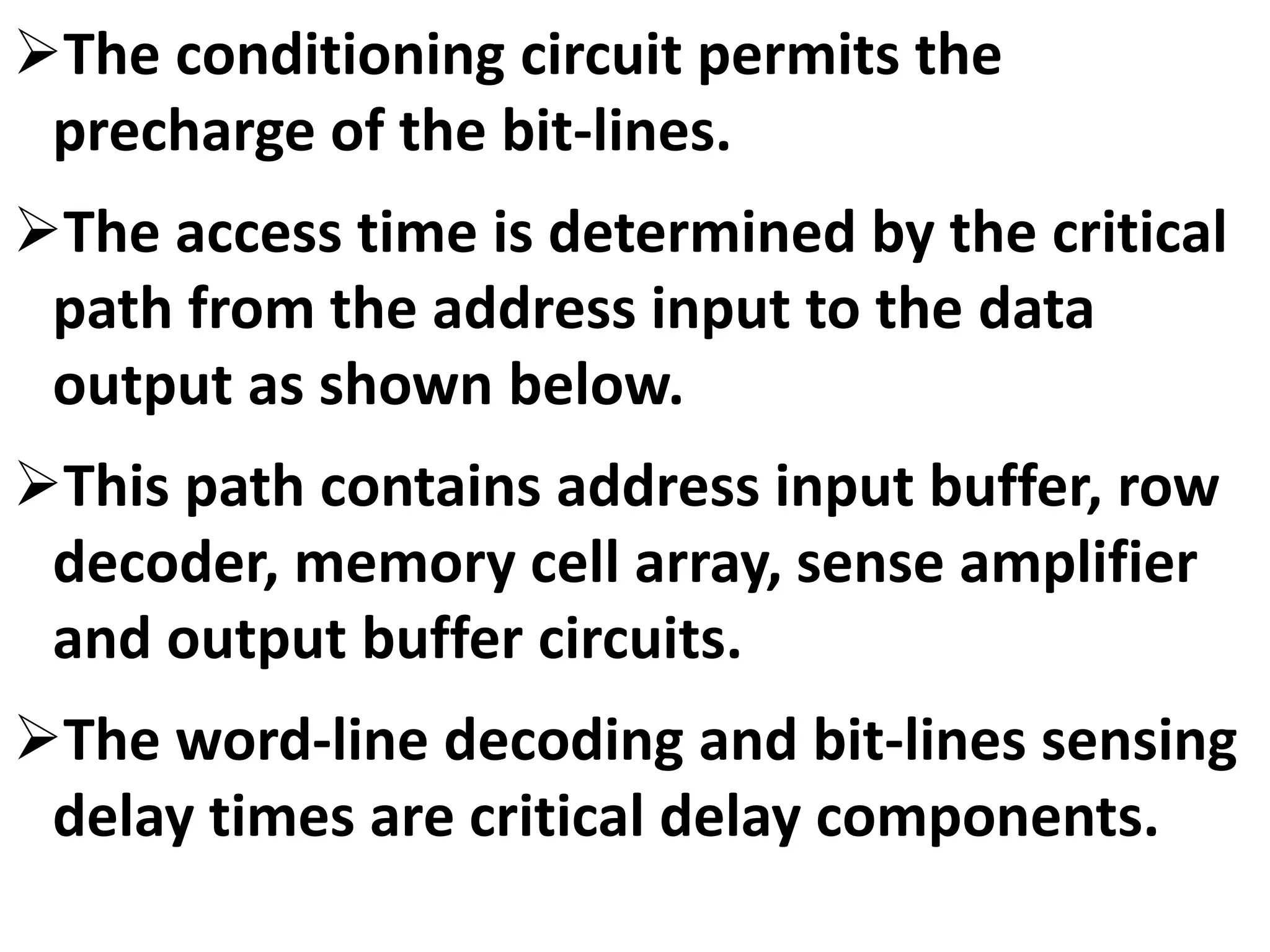 The conditioning circuit permits the
precharge of the bit-lines.
The access time is determined by the critical
path from the address input to the data
output as shown below.
This path contains address input buffer, row
decoder, memory cell array, sense amplifier
and output buffer circuits.
The word-line decoding and bit-lines sensing
delay times are critical delay components.
 