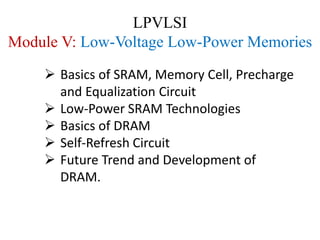 LPVLSI
Module V: Low-Voltage Low-Power Memories
 Basics of SRAM, Memory Cell, Precharge
and Equalization Circuit
 Low-Power SRAM Technologies
 Basics of DRAM
 Self-Refresh Circuit
 Future Trend and Development of
DRAM.
 