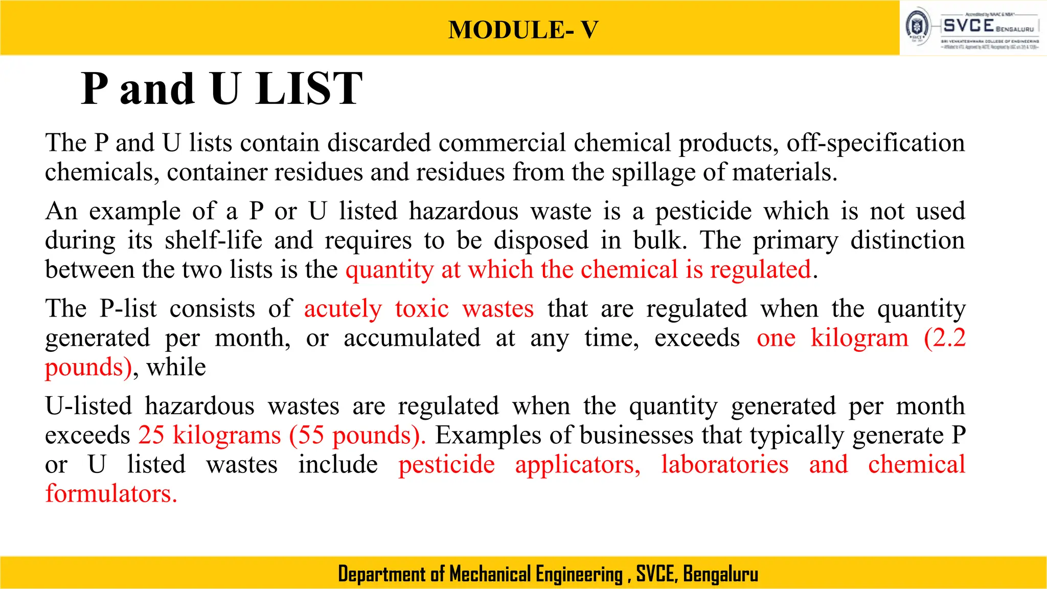 MODULE- V
Department of Mechanical Engineering , SVCE, Bengaluru
P and U LIST
The P and U lists contain discarded commercial chemical products, off-specification
chemicals, container residues and residues from the spillage of materials.
An example of a P or U listed hazardous waste is a pesticide which is not used
during its shelf-life and requires to be disposed in bulk. The primary distinction
between the two lists is the quantity at which the chemical is regulated.
The P-list consists of acutely toxic wastes that are regulated when the quantity
generated per month, or accumulated at any time, exceeds one kilogram (2.2
pounds), while
U-listed hazardous wastes are regulated when the quantity generated per month
exceeds 25 kilograms (55 pounds). Examples of businesses that typically generate P
or U listed wastes include pesticide applicators, laboratories and chemical
formulators.
 