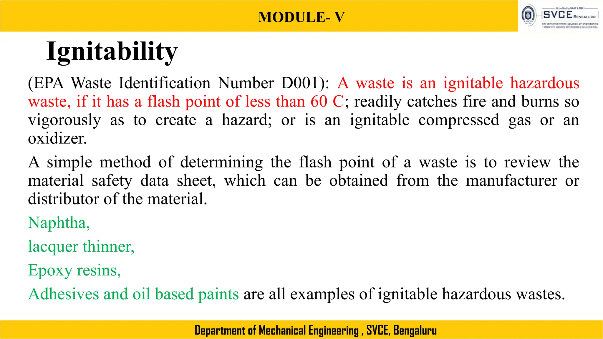 MODULE- V
Department of Mechanical Engineering , SVCE, Bengaluru
Ignitability
(EPA Waste Identification Number D001): A waste is an ignitable hazardous
waste, if it has a flash point of less than 60 C; readily catches fire and burns so
vigorously as to create a hazard; or is an ignitable compressed gas or an
oxidizer.
A simple method of determining the flash point of a waste is to review the
material safety data sheet, which can be obtained from the manufacturer or
distributor of the material.
Naphtha,
lacquer thinner,
Epoxy resins,
Adhesives and oil based paints are all examples of ignitable hazardous wastes.
 