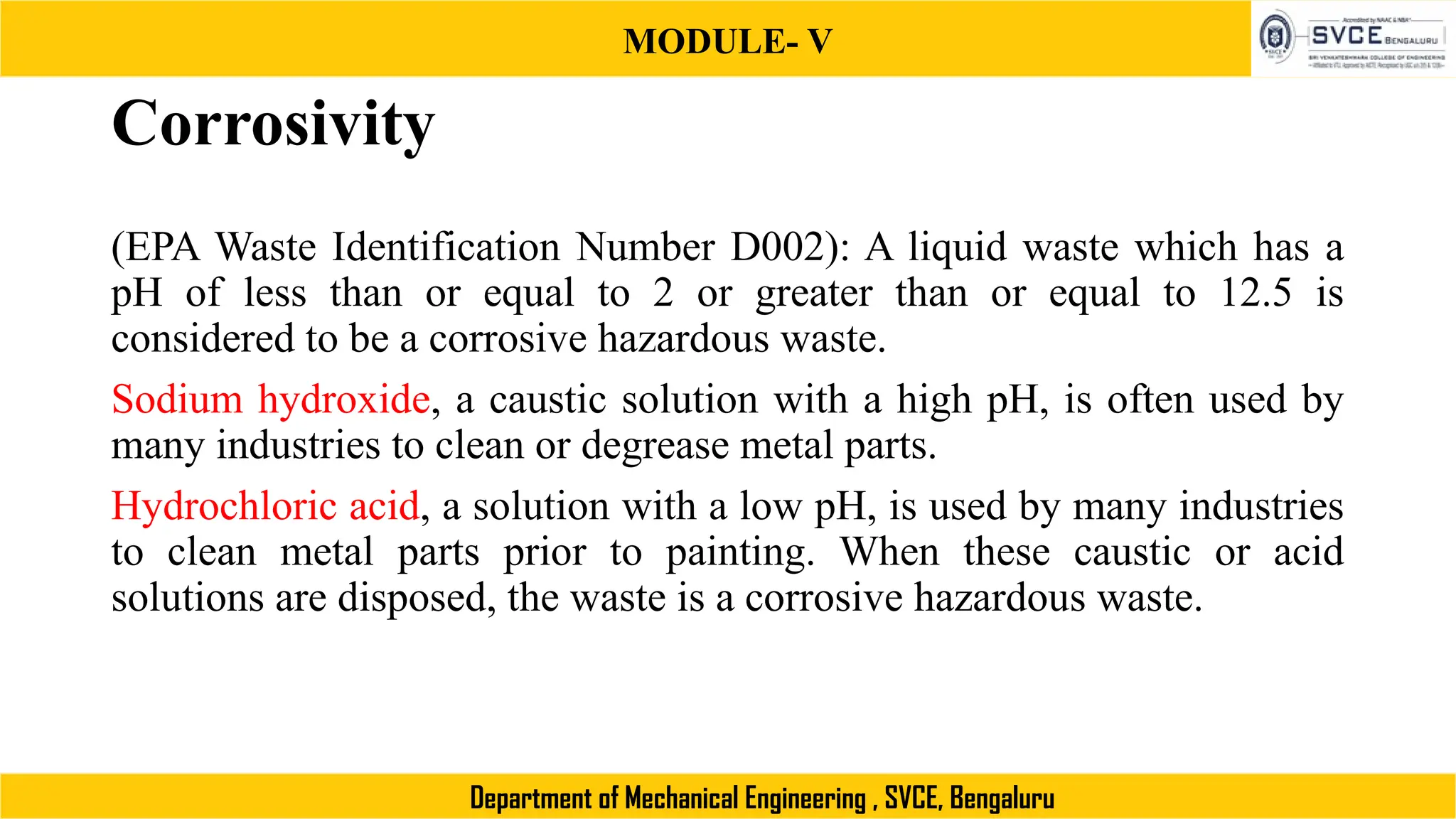 MODULE- V
Department of Mechanical Engineering , SVCE, Bengaluru
Corrosivity
(EPA Waste Identification Number D002): A liquid waste which has a
pH of less than or equal to 2 or greater than or equal to 12.5 is
considered to be a corrosive hazardous waste.
Sodium hydroxide, a caustic solution with a high pH, is often used by
many industries to clean or degrease metal parts.
Hydrochloric acid, a solution with a low pH, is used by many industries
to clean metal parts prior to painting. When these caustic or acid
solutions are disposed, the waste is a corrosive hazardous waste.
 