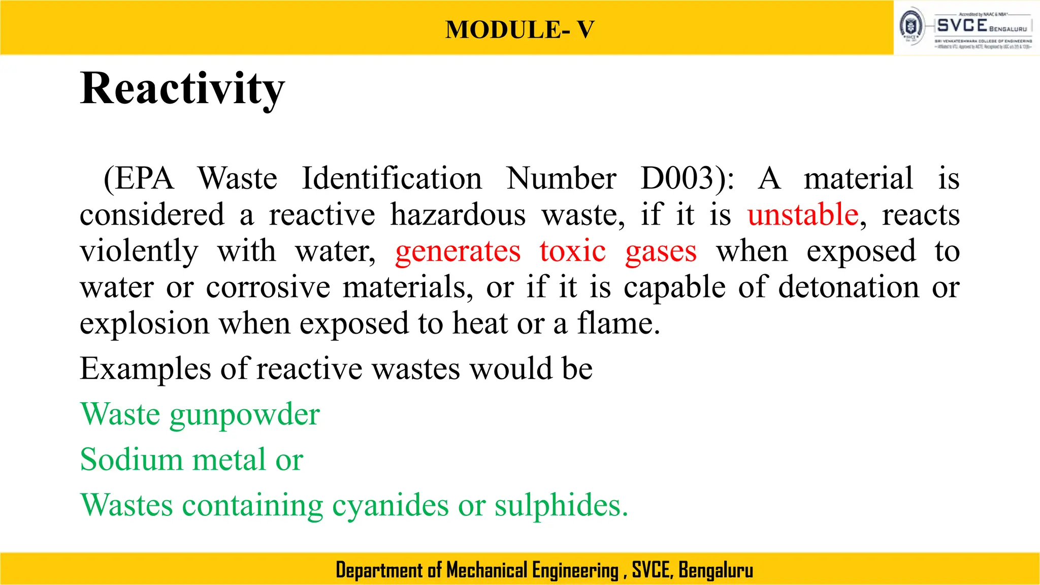 MODULE- V
Department of Mechanical Engineering , SVCE, Bengaluru
Reactivity
(EPA Waste Identification Number D003): A material is
considered a reactive hazardous waste, if it is unstable, reacts
violently with water, generates toxic gases when exposed to
water or corrosive materials, or if it is capable of detonation or
explosion when exposed to heat or a flame.
Examples of reactive wastes would be
Waste gunpowder
Sodium metal or
Wastes containing cyanides or sulphides.
 
