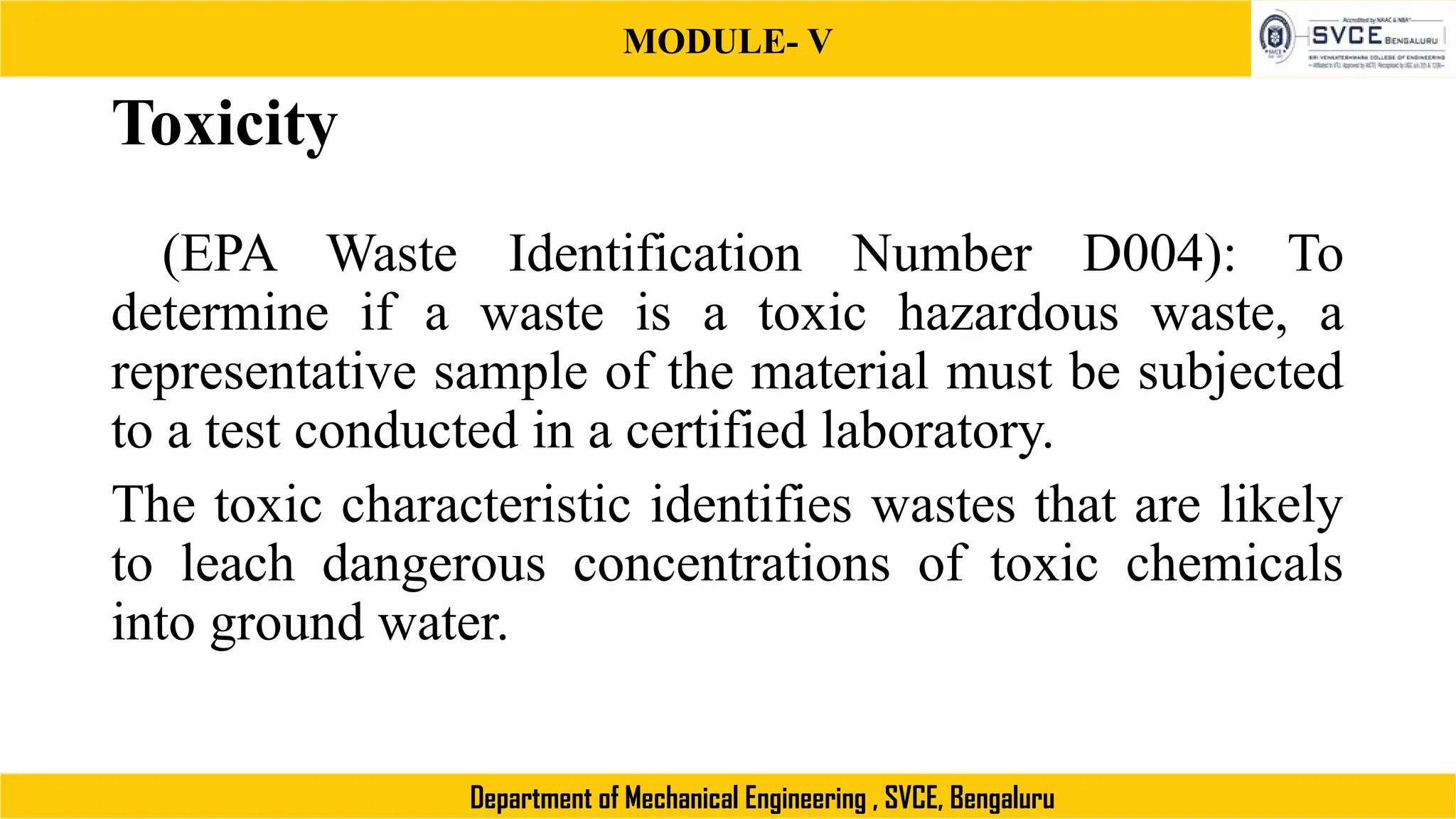 MODULE- V
Department of Mechanical Engineering , SVCE, Bengaluru
Toxicity
(EPA Waste Identification Number D004): To
determine if a waste is a toxic hazardous waste, a
representative sample of the material must be subjected
to a test conducted in a certified laboratory.
The toxic characteristic identifies wastes that are likely
to leach dangerous concentrations of toxic chemicals
into ground water.
 