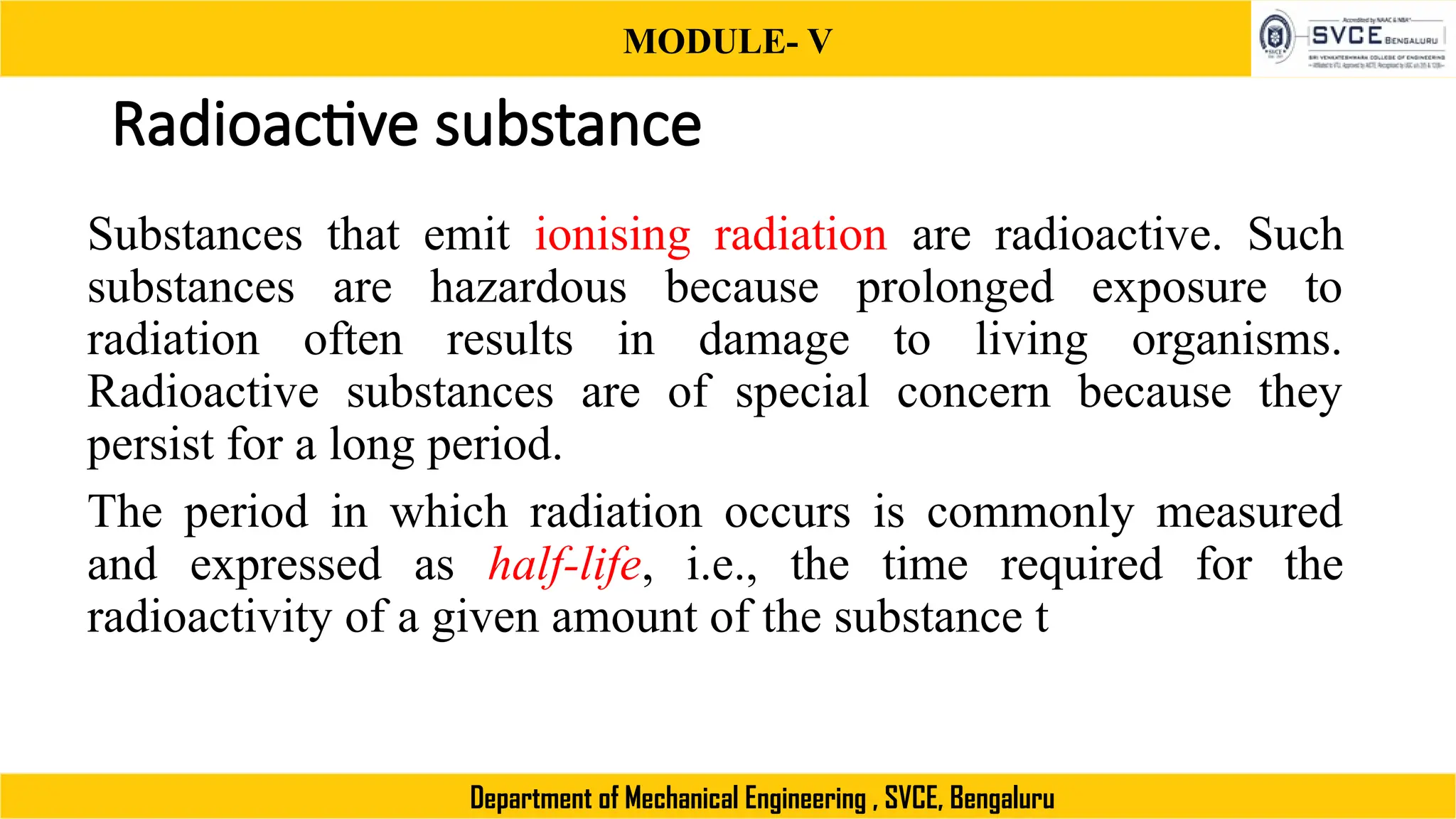 MODULE- V
Department of Mechanical Engineering , SVCE, Bengaluru
Radioactive substance
Substances that emit ionising radiation are radioactive. Such
substances are hazardous because prolonged exposure to
radiation often results in damage to living organisms.
Radioactive substances are of special concern because they
persist for a long period.
The period in which radiation occurs is commonly measured
and expressed as half-life, i.e., the time required for the
radioactivity of a given amount of the substance t
 