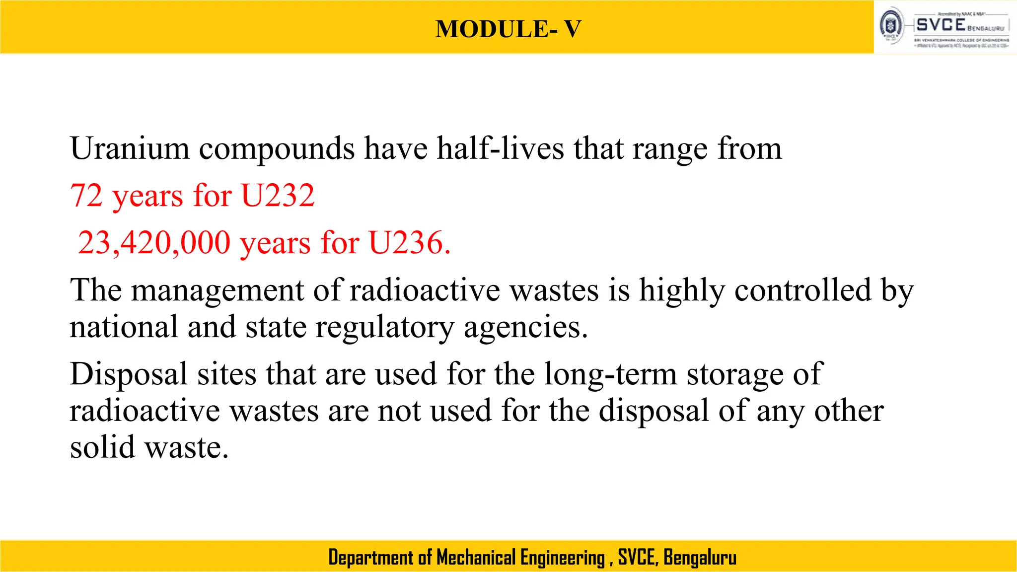 MODULE- V
Department of Mechanical Engineering , SVCE, Bengaluru
Uranium compounds have half-lives that range from
72 years for U232
23,420,000 years for U236.
The management of radioactive wastes is highly controlled by
national and state regulatory agencies.
Disposal sites that are used for the long-term storage of
radioactive wastes are not used for the disposal of any other
solid waste.
 
