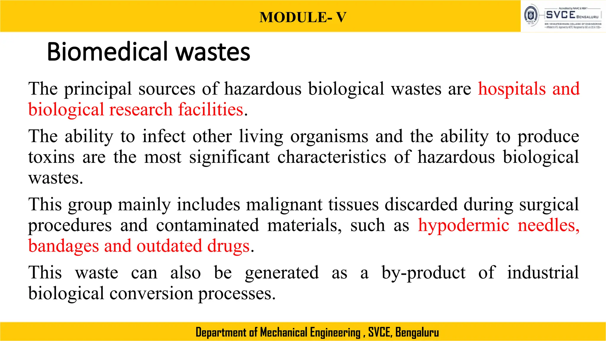 MODULE- V
Department of Mechanical Engineering , SVCE, Bengaluru
Biomedical wastes
The principal sources of hazardous biological wastes are hospitals and
biological research facilities.
The ability to infect other living organisms and the ability to produce
toxins are the most significant characteristics of hazardous biological
wastes.
This group mainly includes malignant tissues discarded during surgical
procedures and contaminated materials, such as hypodermic needles,
bandages and outdated drugs.
This waste can also be generated as a by-product of industrial
biological conversion processes.
 
