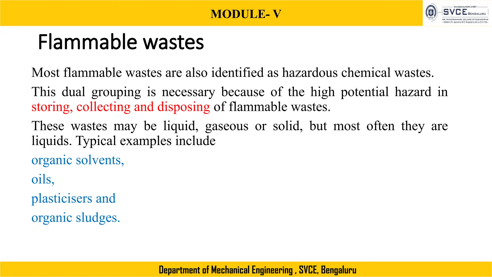MODULE- V
Department of Mechanical Engineering , SVCE, Bengaluru
Flammable wastes
Most flammable wastes are also identified as hazardous chemical wastes.
This dual grouping is necessary because of the high potential hazard in
storing, collecting and disposing of flammable wastes.
These wastes may be liquid, gaseous or solid, but most often they are
liquids. Typical examples include
organic solvents,
oils,
plasticisers and
organic sludges.
 
