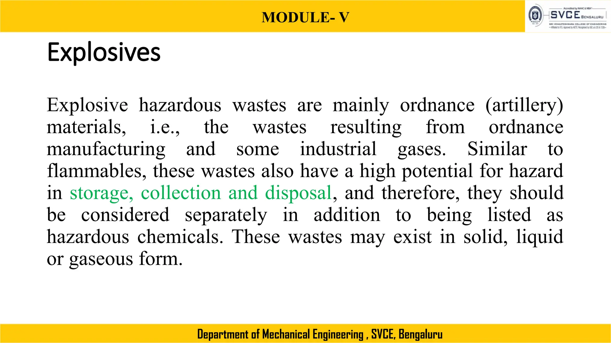 MODULE- V
Department of Mechanical Engineering , SVCE, Bengaluru
Explosives
Explosive hazardous wastes are mainly ordnance (artillery)
materials, i.e., the wastes resulting from ordnance
manufacturing and some industrial gases. Similar to
flammables, these wastes also have a high potential for hazard
in storage, collection and disposal, and therefore, they should
be considered separately in addition to being listed as
hazardous chemicals. These wastes may exist in solid, liquid
or gaseous form.
 