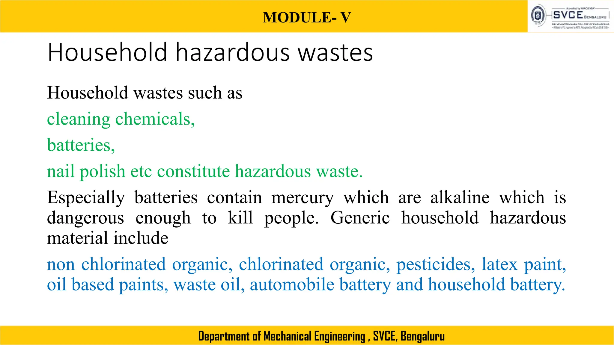 MODULE- V
Department of Mechanical Engineering , SVCE, Bengaluru
Household hazardous wastes
Household wastes such as
cleaning chemicals,
batteries,
nail polish etc constitute hazardous waste.
Especially batteries contain mercury which are alkaline which is
dangerous enough to kill people. Generic household hazardous
material include
non chlorinated organic, chlorinated organic, pesticides, latex paint,
oil based paints, waste oil, automobile battery and household battery.
 
