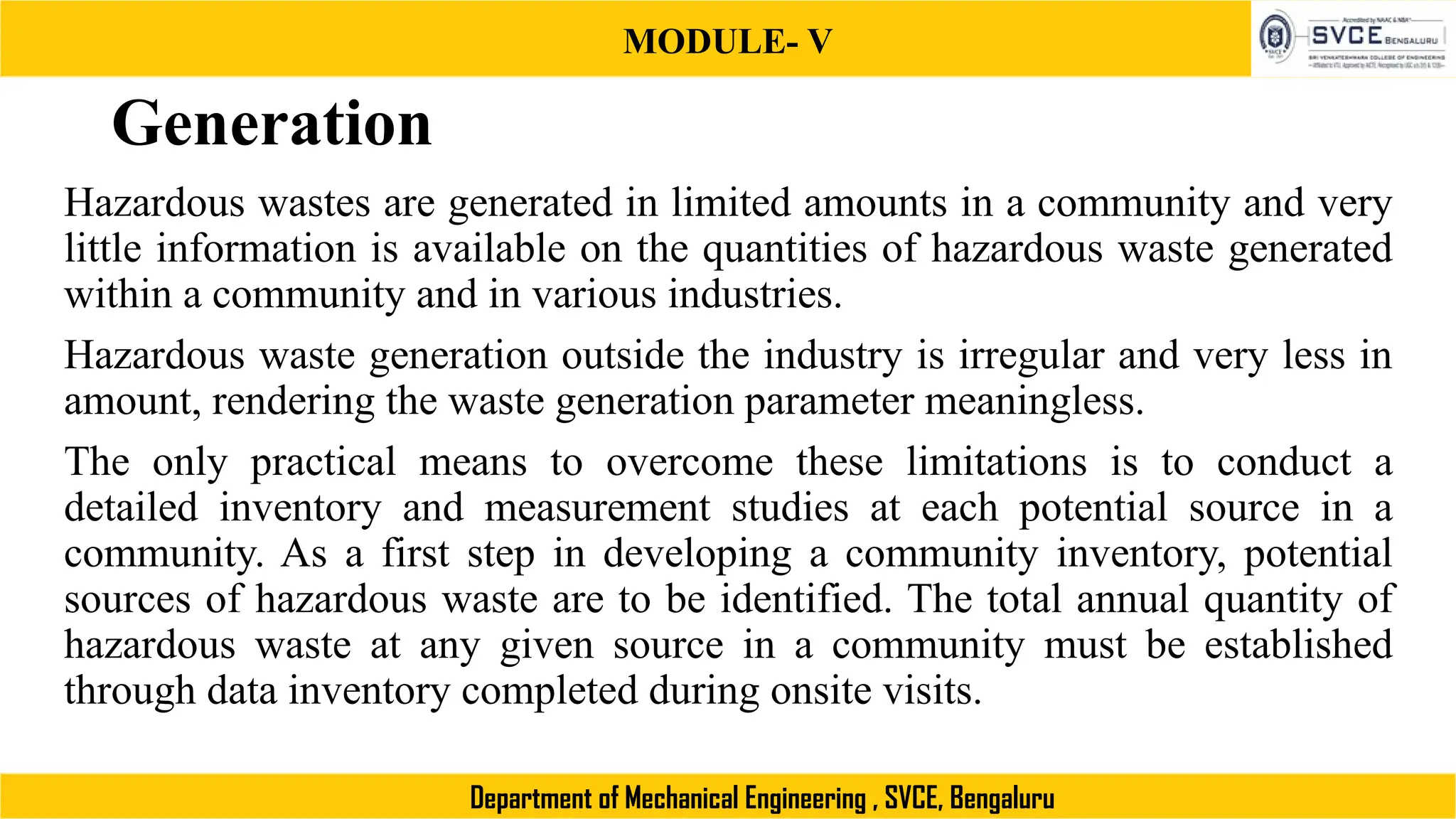 MODULE- V
Department of Mechanical Engineering , SVCE, Bengaluru
Generation
Hazardous wastes are generated in limited amounts in a community and very
little information is available on the quantities of hazardous waste generated
within a community and in various industries.
Hazardous waste generation outside the industry is irregular and very less in
amount, rendering the waste generation parameter meaningless.
The only practical means to overcome these limitations is to conduct a
detailed inventory and measurement studies at each potential source in a
community. As a first step in developing a community inventory, potential
sources of hazardous waste are to be identified. The total annual quantity of
hazardous waste at any given source in a community must be established
through data inventory completed during onsite visits.
 