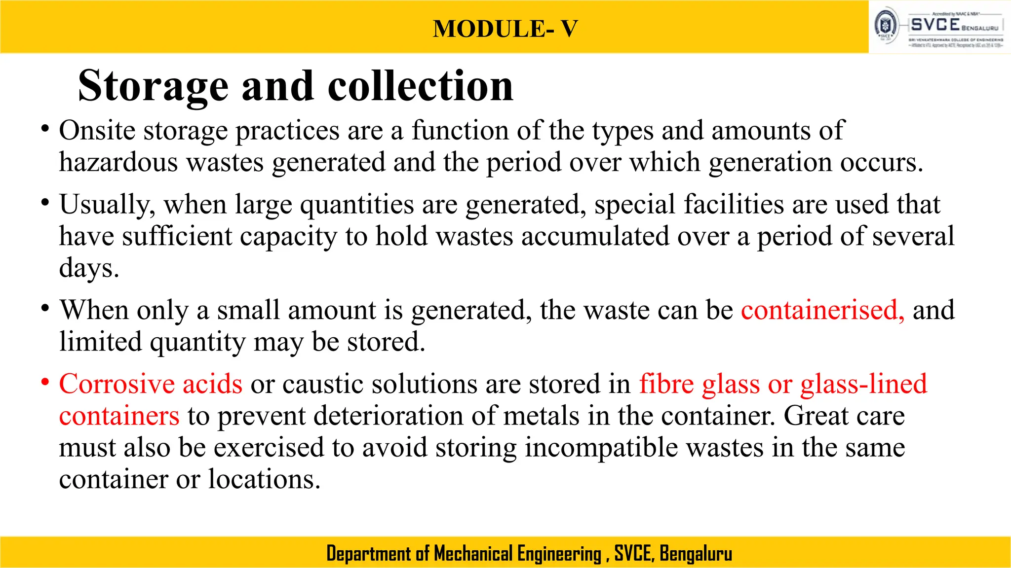 MODULE- V
Department of Mechanical Engineering , SVCE, Bengaluru
Storage and collection
• Onsite storage practices are a function of the types and amounts of
hazardous wastes generated and the period over which generation occurs.
• Usually, when large quantities are generated, special facilities are used that
have sufficient capacity to hold wastes accumulated over a period of several
days.
• When only a small amount is generated, the waste can be containerised, and
limited quantity may be stored.
• Corrosive acids or caustic solutions are stored in fibre glass or glass-lined
containers to prevent deterioration of metals in the container. Great care
must also be exercised to avoid storing incompatible wastes in the same
container or locations.
 