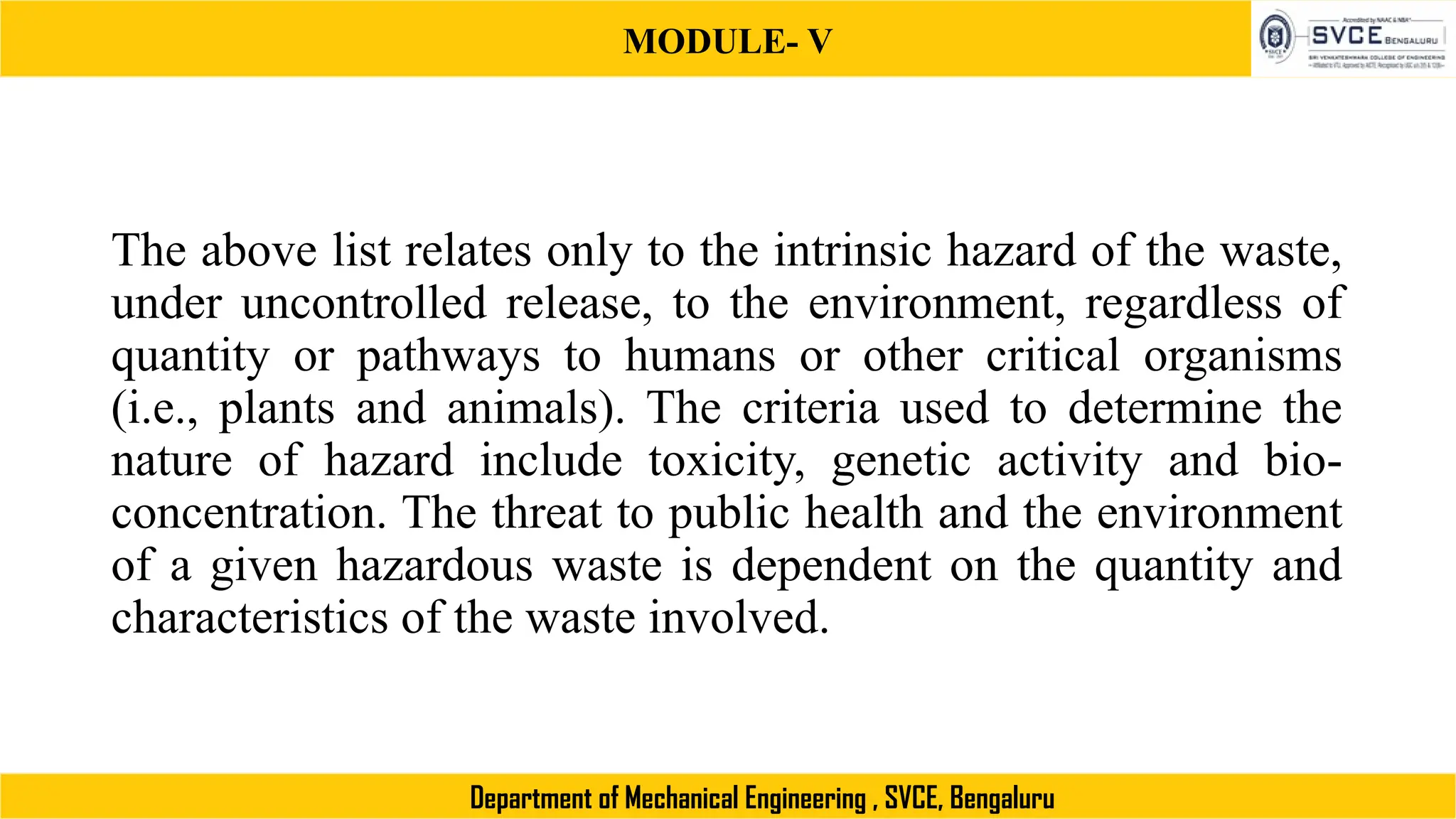 MODULE- V
Department of Mechanical Engineering , SVCE, Bengaluru
The above list relates only to the intrinsic hazard of the waste,
under uncontrolled release, to the environment, regardless of
quantity or pathways to humans or other critical organisms
(i.e., plants and animals). The criteria used to determine the
nature of hazard include toxicity, genetic activity and bio-
concentration. The threat to public health and the environment
of a given hazardous waste is dependent on the quantity and
characteristics of the waste involved.
 