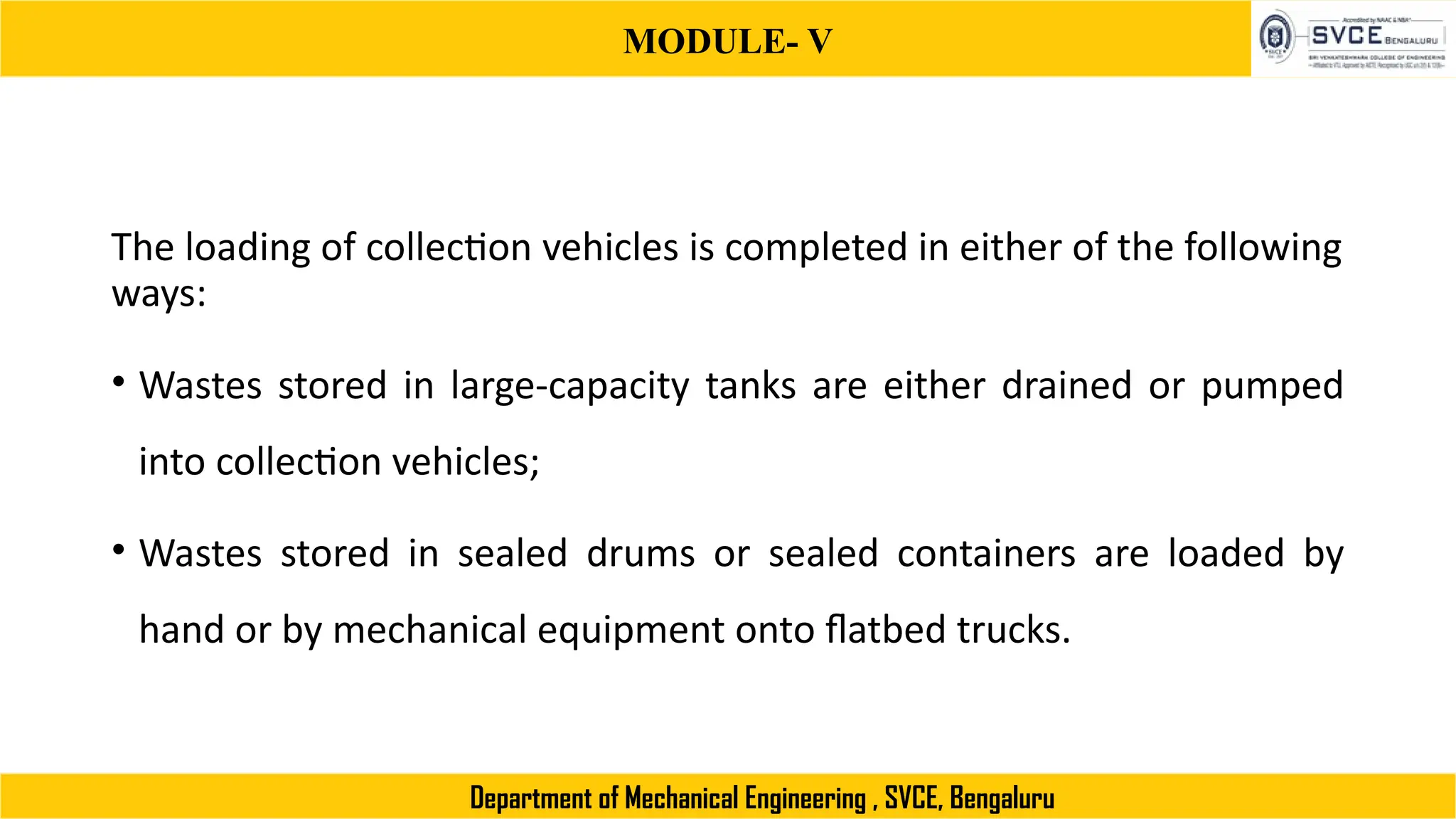 MODULE- V
Department of Mechanical Engineering , SVCE, Bengaluru
The loading of collection vehicles is completed in either of the following
ways:
• Wastes stored in large-capacity tanks are either drained or pumped
into collection vehicles;
• Wastes stored in sealed drums or sealed containers are loaded by
hand or by mechanical equipment onto flatbed trucks.
 