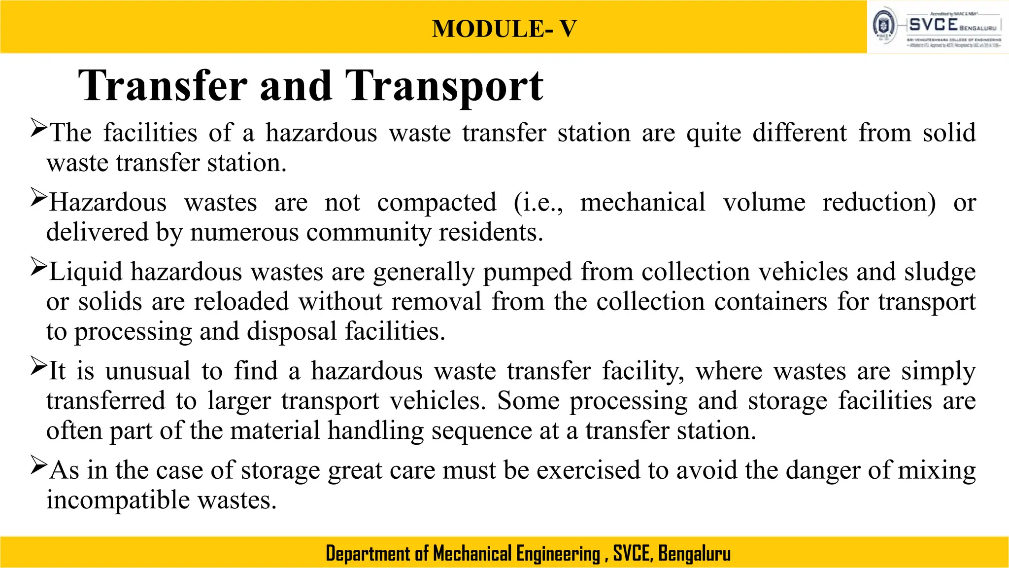 MODULE- V
Department of Mechanical Engineering , SVCE, Bengaluru
Transfer and Transport
The facilities of a hazardous waste transfer station are quite different from solid
waste transfer station.
Hazardous wastes are not compacted (i.e., mechanical volume reduction) or
delivered by numerous community residents.
Liquid hazardous wastes are generally pumped from collection vehicles and sludge
or solids are reloaded without removal from the collection containers for transport
to processing and disposal facilities.
It is unusual to find a hazardous waste transfer facility, where wastes are simply
transferred to larger transport vehicles. Some processing and storage facilities are
often part of the material handling sequence at a transfer station.
As in the case of storage great care must be exercised to avoid the danger of mixing
incompatible wastes.
 