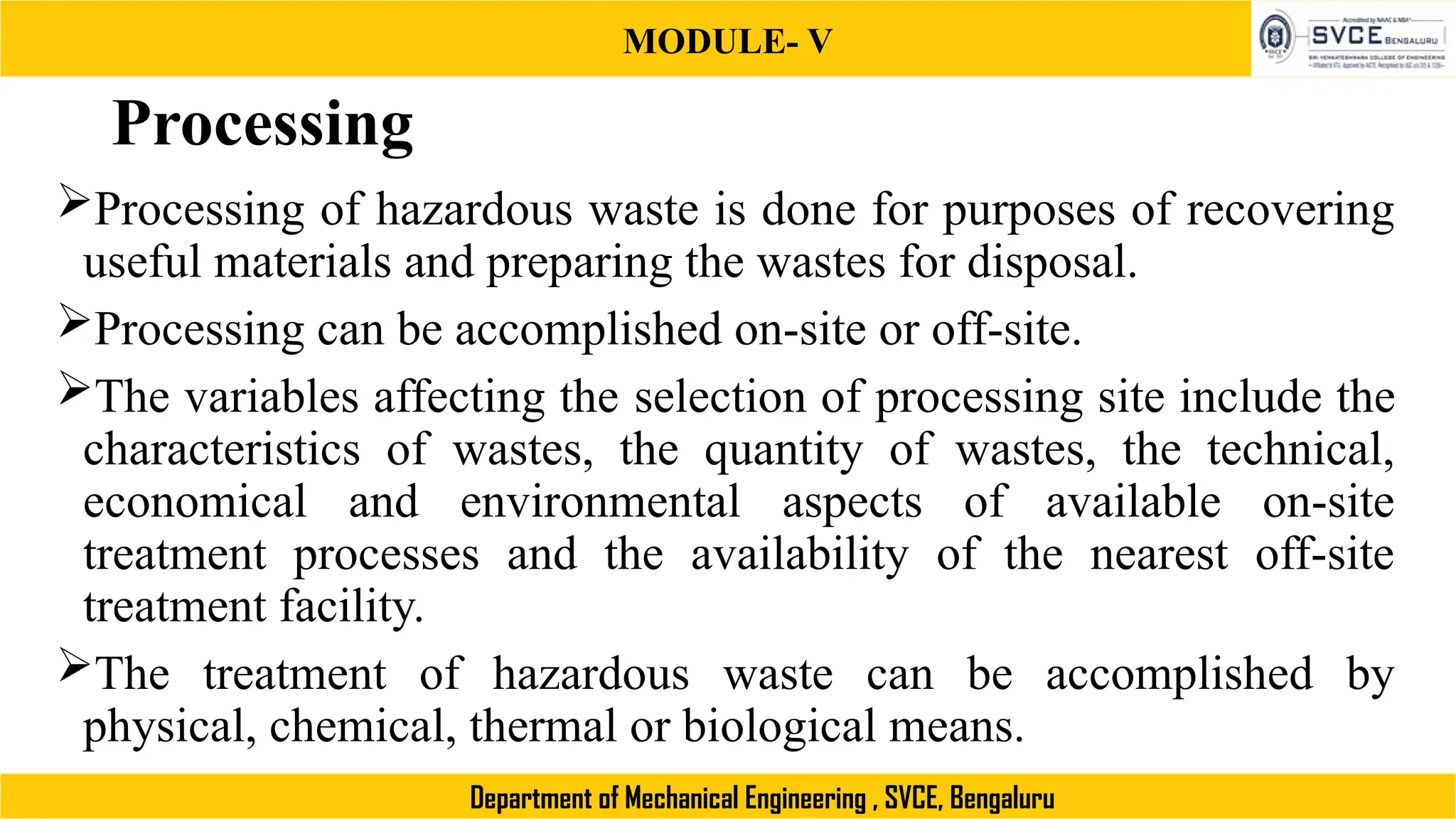 MODULE- V
Department of Mechanical Engineering , SVCE, Bengaluru
Processing
Processing of hazardous waste is done for purposes of recovering
useful materials and preparing the wastes for disposal.
Processing can be accomplished on-site or off-site.
The variables affecting the selection of processing site include the
characteristics of wastes, the quantity of wastes, the technical,
economical and environmental aspects of available on-site
treatment processes and the availability of the nearest off-site
treatment facility.
The treatment of hazardous waste can be accomplished by
physical, chemical, thermal or biological means.
 