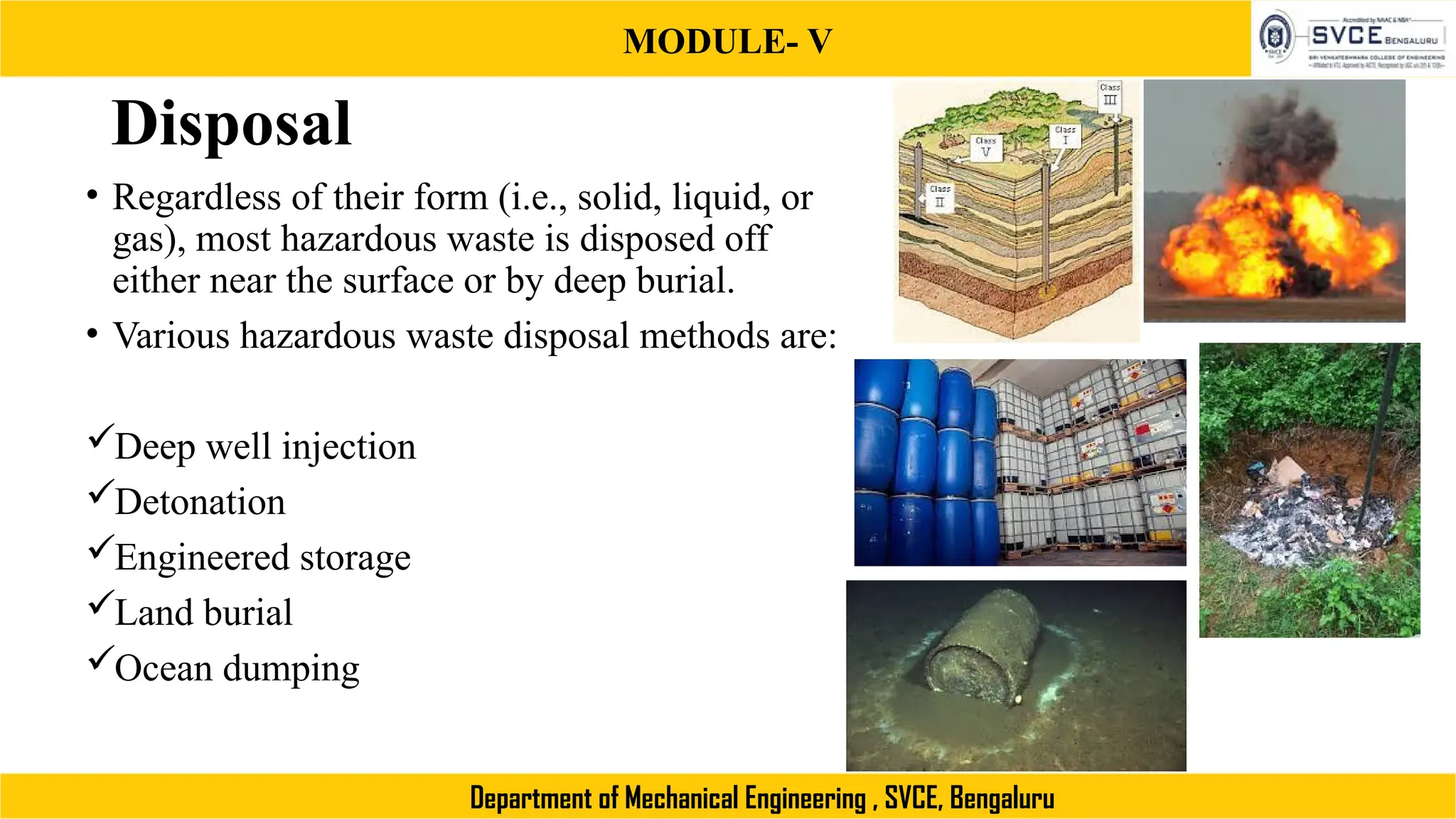 MODULE- V
Department of Mechanical Engineering , SVCE, Bengaluru
Disposal
• Regardless of their form (i.e., solid, liquid, or
gas), most hazardous waste is disposed off
either near the surface or by deep burial.
• Various hazardous waste disposal methods are:
Deep well injection
Detonation
Engineered storage
Land burial
Ocean dumping
 