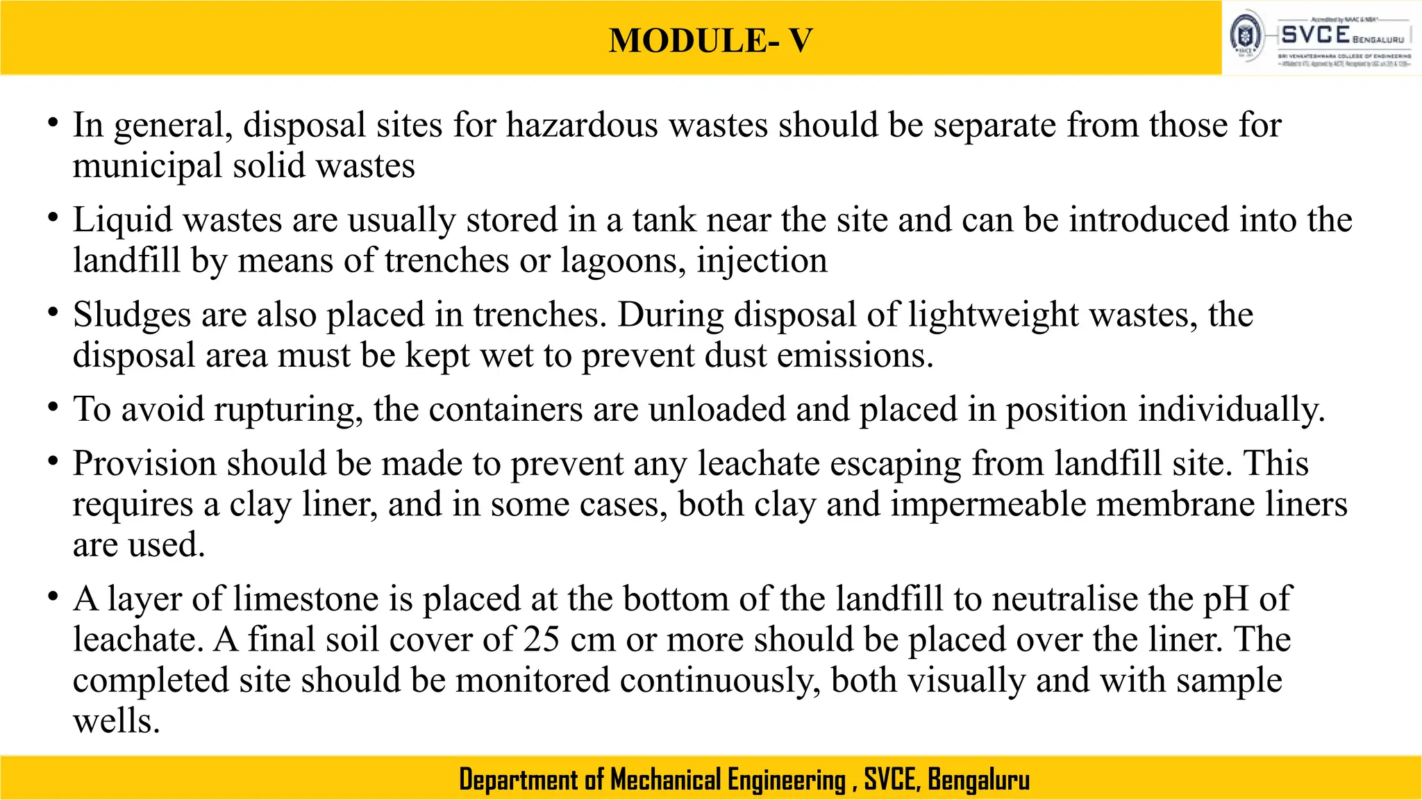 MODULE- V
Department of Mechanical Engineering , SVCE, Bengaluru
• In general, disposal sites for hazardous wastes should be separate from those for
municipal solid wastes
• Liquid wastes are usually stored in a tank near the site and can be introduced into the
landfill by means of trenches or lagoons, injection
• Sludges are also placed in trenches. During disposal of lightweight wastes, the
disposal area must be kept wet to prevent dust emissions.
• To avoid rupturing, the containers are unloaded and placed in position individually.
• Provision should be made to prevent any leachate escaping from landfill site. This
requires a clay liner, and in some cases, both clay and impermeable membrane liners
are used.
• A layer of limestone is placed at the bottom of the landfill to neutralise the pH of
leachate. A final soil cover of 25 cm or more should be placed over the liner. The
completed site should be monitored continuously, both visually and with sample
wells.
 
