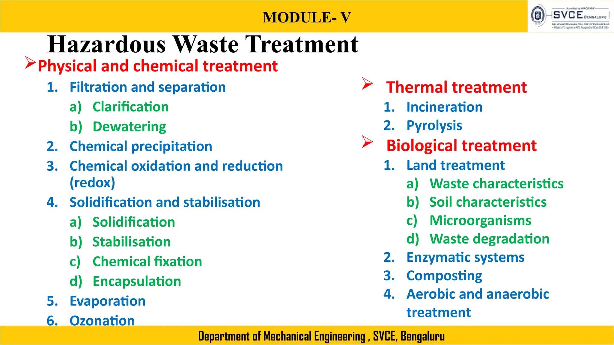 MODULE- V
Department of Mechanical Engineering , SVCE, Bengaluru
Hazardous Waste Treatment
Physical and chemical treatment
1. Filtration and separation
a) Clarification
b) Dewatering
2. Chemical precipitation
3. Chemical oxidation and reduction
(redox)
4. Solidification and stabilisation
a) Solidification
b) Stabilisation
c) Chemical fixation
d) Encapsulation
5. Evaporation
6. Ozonation
 Thermal treatment
1. Incineration
2. Pyrolysis
 Biological treatment
1. Land treatment
a) Waste characteristics
b) Soil characteristics
c) Microorganisms
d) Waste degradation
2. Enzymatic systems
3. Composting
4. Aerobic and anaerobic
treatment
 