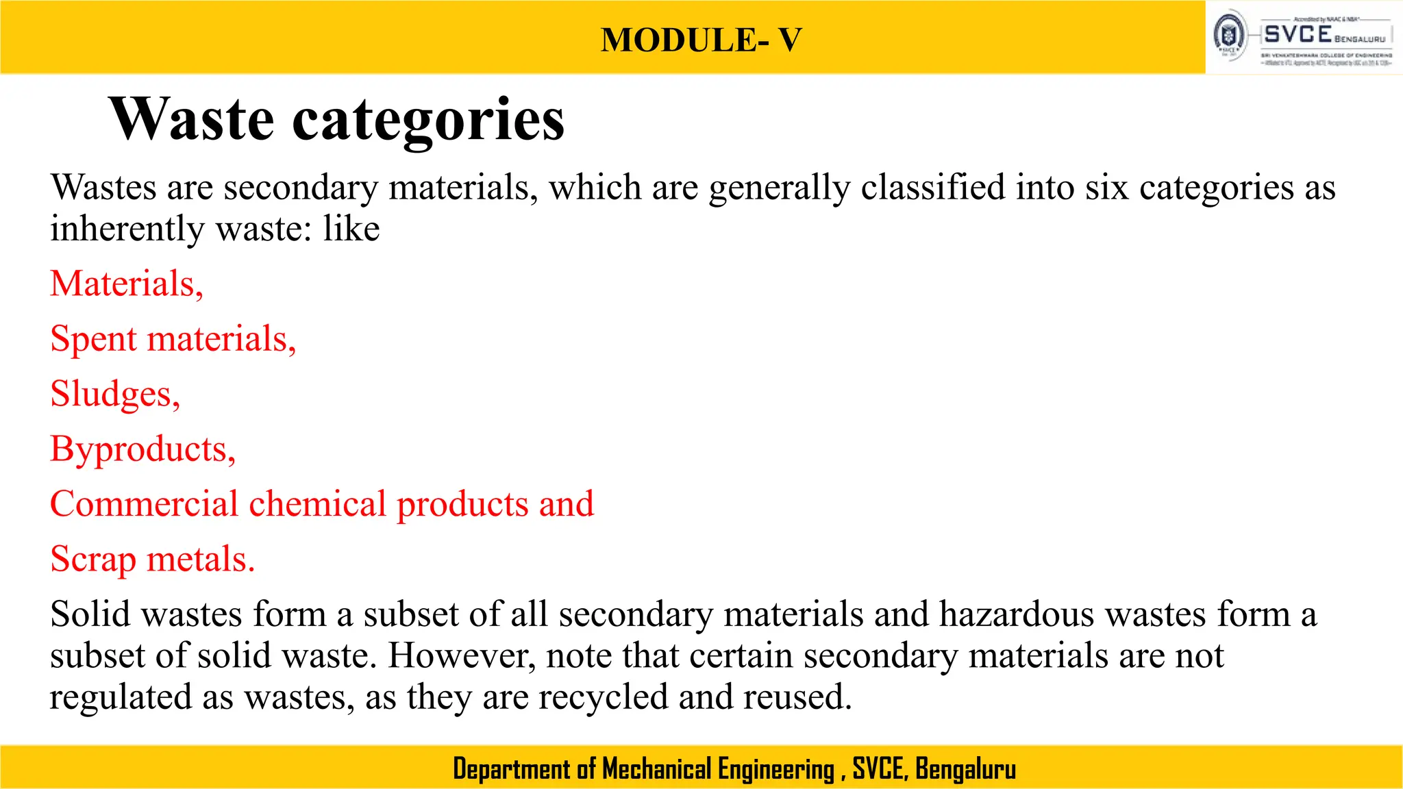 MODULE- V
Department of Mechanical Engineering , SVCE, Bengaluru
Waste categories
Wastes are secondary materials, which are generally classified into six categories as
inherently waste: like
Materials,
Spent materials,
Sludges,
Byproducts,
Commercial chemical products and
Scrap metals.
Solid wastes form a subset of all secondary materials and hazardous wastes form a
subset of solid waste. However, note that certain secondary materials are not
regulated as wastes, as they are recycled and reused.
 